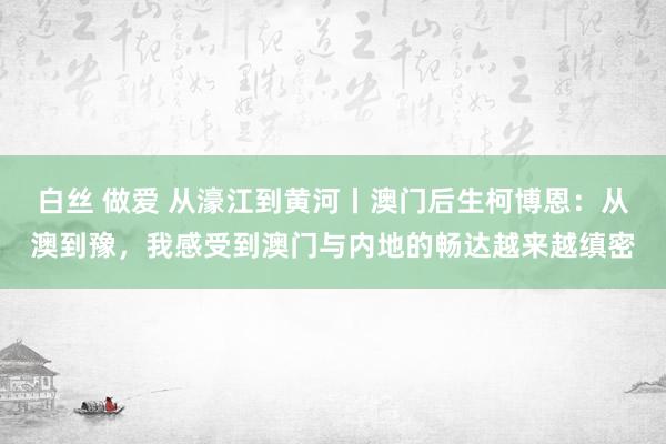 白丝 做爱 从濠江到黄河丨澳门后生柯博恩：从澳到豫，我感受到澳门与内地的畅达越来越缜密