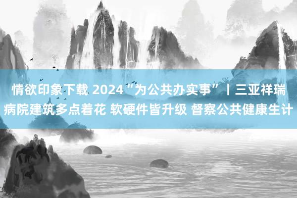 情欲印象下载 2024“为公共办实事”丨三亚祥瑞病院建筑多点着花 软硬件皆升级 督察公共健康生计