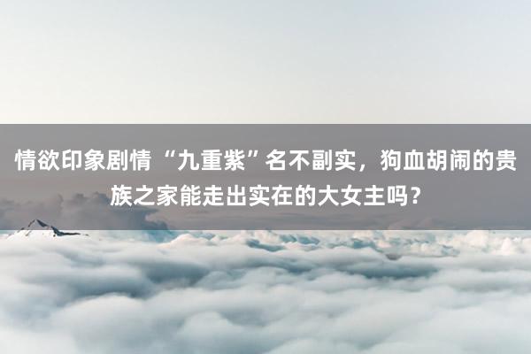 情欲印象剧情 “九重紫”名不副实，狗血胡闹的贵族之家能走出实在的大女主吗？