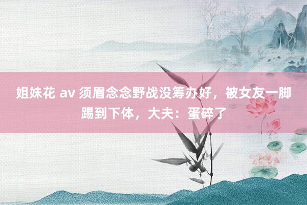 姐妹花 av 须眉念念野战没筹办好，被女友一脚踢到下体，大夫：蛋碎了