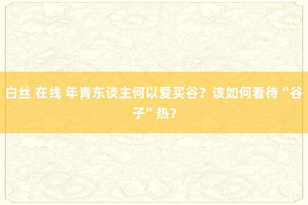 白丝 在线 年青东谈主何以爱买谷？该如何看待“谷子”热？