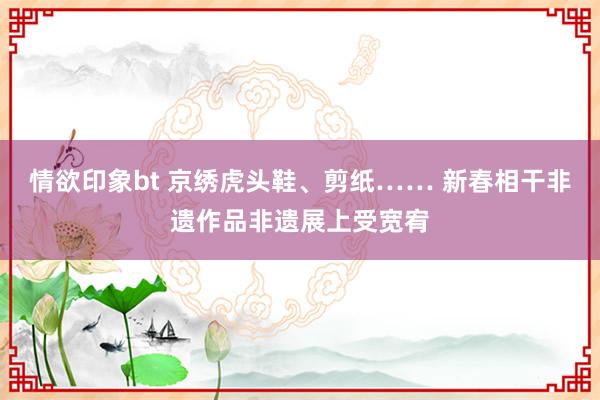 情欲印象bt 京绣虎头鞋、剪纸…… 新春相干非遗作品非遗展上受宽宥