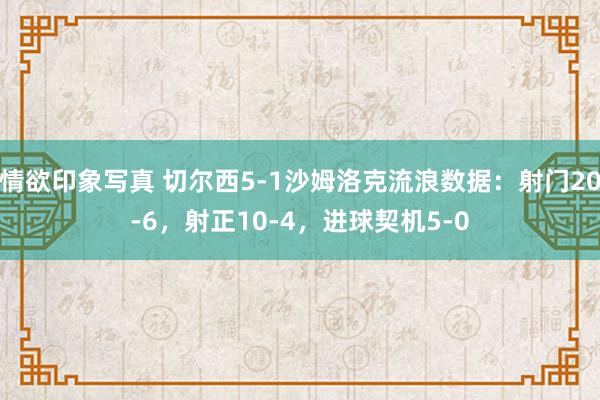 情欲印象写真 切尔西5-1沙姆洛克流浪数据：射门20-6，射正10-4，<a href=