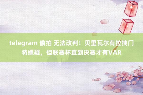 telegram 偷拍 无法改判！贝里瓦尔有拉拽门将嫌疑，但联赛杯直到决赛才有VAR