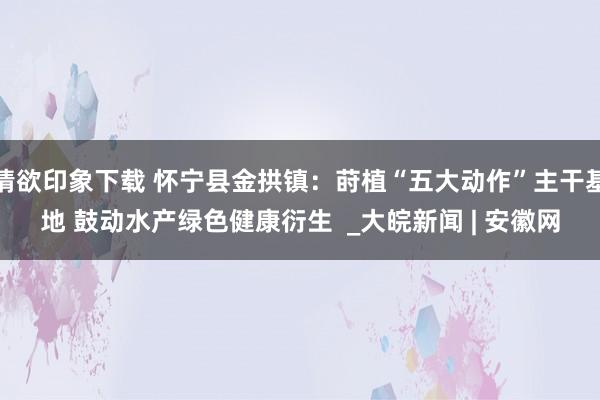 情欲印象下载 怀宁县金拱镇：莳植“五大动作”主干基地 鼓动水产绿色健康衍生  _大皖新闻 | 安徽网