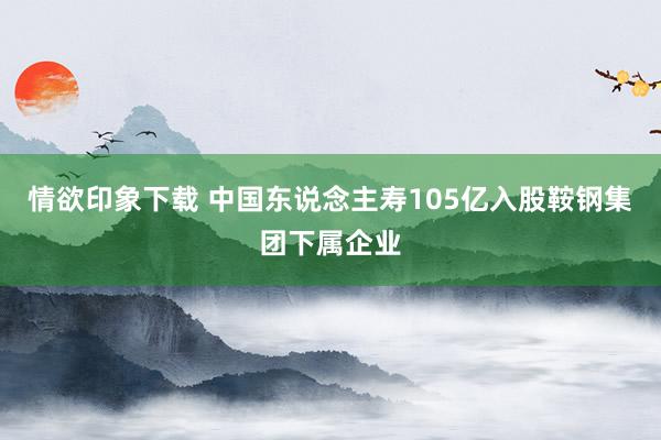 情欲印象下载 中国东说念主寿105亿入股鞍钢集团下属企业