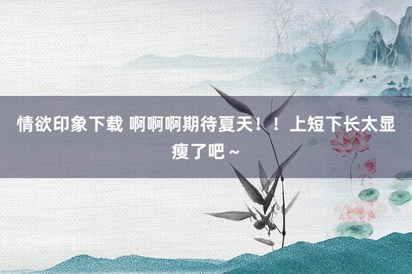 情欲印象下载 啊啊啊期待夏天！！上短下长太显瘦了吧～