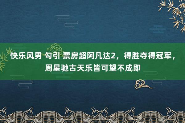 快乐风男 勾引 票房超阿凡达2，得胜夺得冠军，周星驰古天乐皆可望不成即