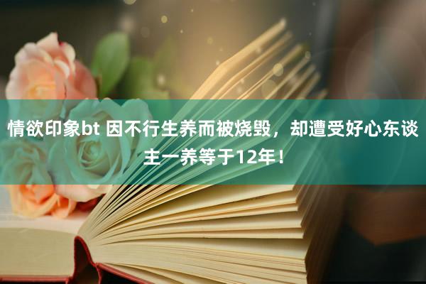 情欲印象bt 因不行生养而被烧毁，却遭受好心东谈主一养等于12年！