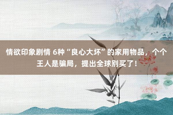 情欲印象剧情 6种“良心大坏”的家用物品，个个王人是骗局，提出全球别买了！