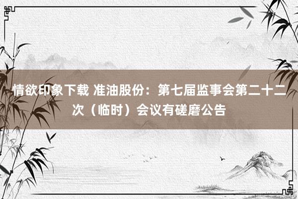 情欲印象下载 准油股份：第七届监事会第二十二次（临时）会议有磋磨公告