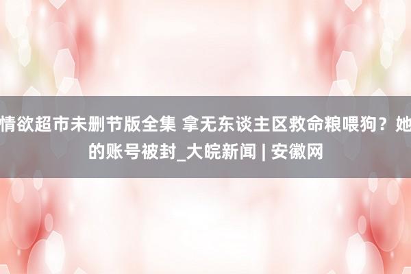 情欲超市未删节版全集 拿无东谈主区救命粮喂狗？她的账号被封_大皖新闻 | 安徽网