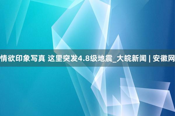 情欲印象写真 这里突发4.8级地震_大皖新闻 | 安徽网