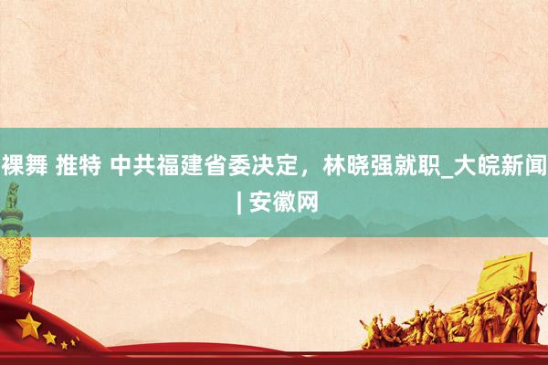 裸舞 推特 中共福建省委决定，林晓强就职_大皖新闻 | 安徽网