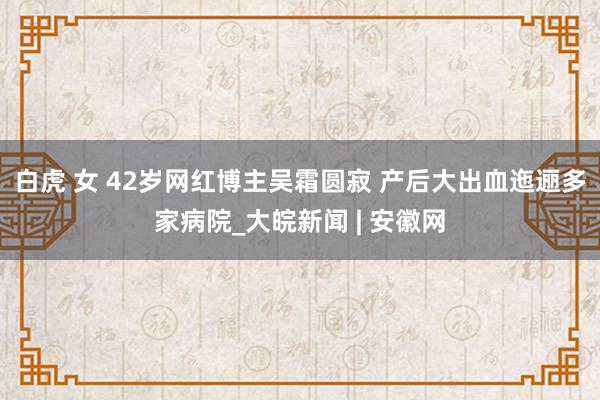 白虎 女 42岁网红博主吴霜圆寂 产后大出血迤逦多家病院_大皖新闻 | 安徽网