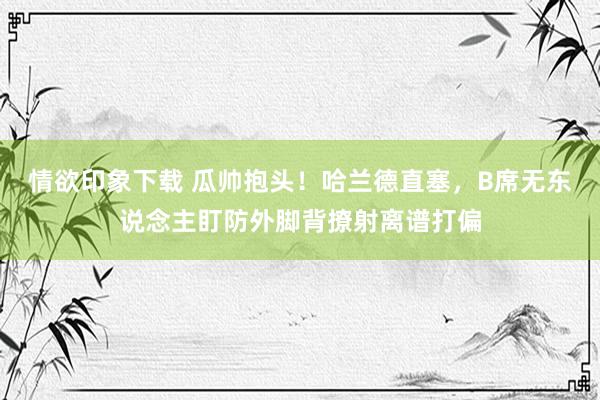 情欲印象下载 瓜帅抱头！哈兰德直塞，B席无东说念主盯防外脚背撩射离谱打偏