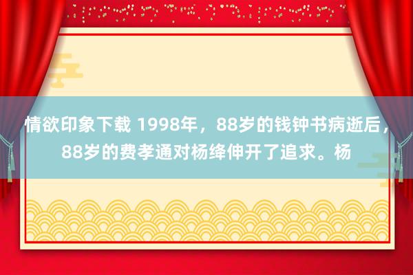 情欲印象下载 1998年，88岁的钱钟书病逝后，88岁的费孝通对杨绛伸开了追求。杨