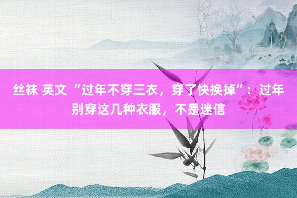 丝袜 英文 “过年不穿三衣，穿了快换掉”：过年别穿这几种衣服，不是迷信