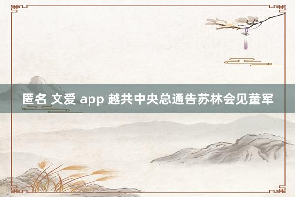 匿名 文爱 app 越共中央总通告苏林会见董军