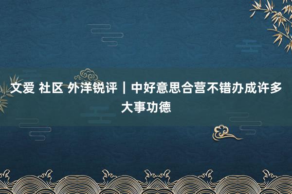 文爱 社区 外洋锐评｜中好意思合营不错办成许多大事功德