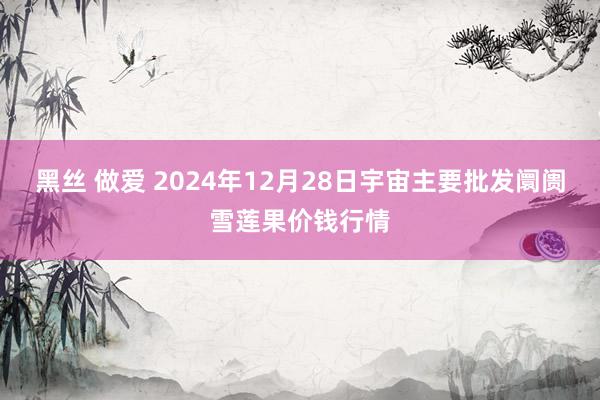 黑丝 做爱 2024年12月28日宇宙主要批发阛阓雪莲果价钱行情