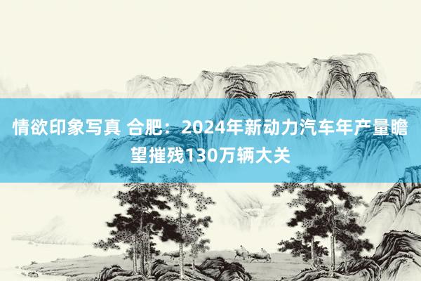 情欲印象写真 合肥：2024年新动力汽车年产量瞻望摧残130万辆大关