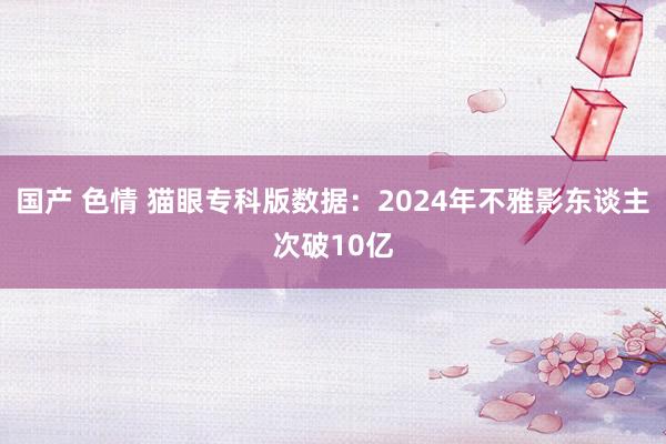 国产 色情 猫眼专科版数据：2024年不雅影东谈主次破10亿