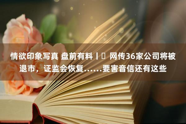 情欲印象写真 盘前有料丨​网传36家公司将被退市，证监会恢复……要害音信还有这些