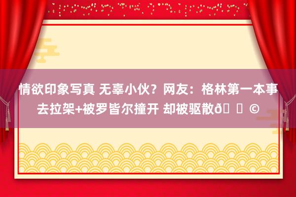 情欲印象写真 无辜小伙？网友：格林第一本事去拉架+被罗皆尔撞开 却被驱散😩