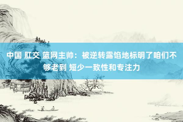 中国 肛交 篮网主帅：被逆转露馅地标明了咱们不够老到 短少一致性和专注力