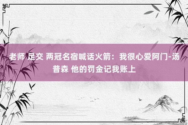 老师 足交 两冠名宿喊话火箭：我很心爱阿门-汤普森 他的罚金记我账上