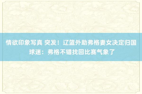 情欲印象写真 突发！辽篮外助弗格妻女决定归国 球迷：弗格不错找回比赛气象了