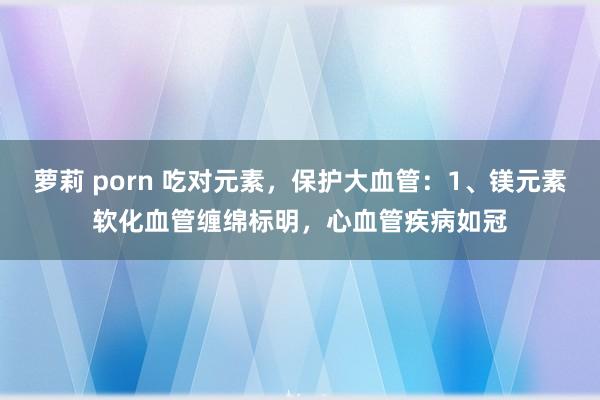 萝莉 porn 吃对元素，保护大血管：1、镁元素软化血管缠绵标明，心血管疾病如冠