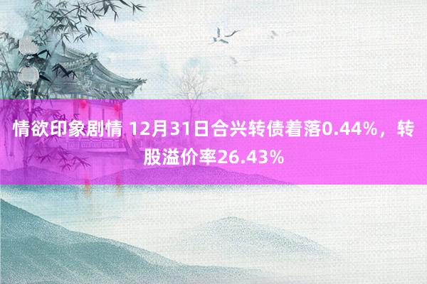 情欲印象剧情 12月31日合兴转债着落0.44%，转股溢价率26.43%