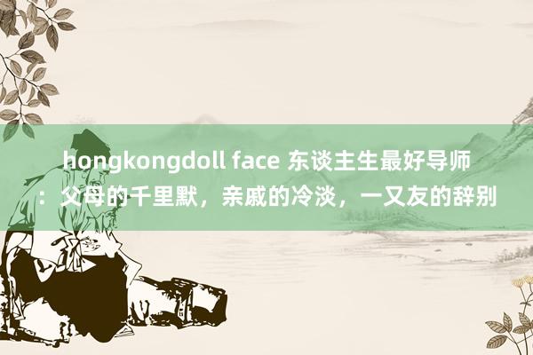 hongkongdoll face 东谈主生最好导师：父母的千里默，亲戚的冷淡，一又友的辞别