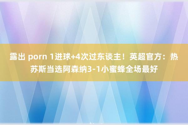 露出 porn 1进球+4次过东谈主！英超官方：热苏斯当选阿森纳3-1小蜜蜂全场最好