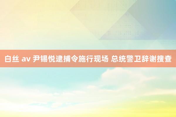 白丝 av 尹锡悦逮捕令施行现场 总统警卫辞谢搜查