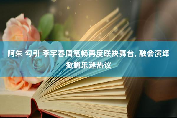 阿朱 勾引 李宇春周笔畅再度联袂舞台， 融会演绎掀翻乐迷热议