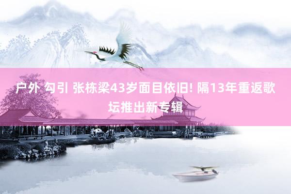 户外 勾引 张栋梁43岁面目依旧! 隔13年重返歌坛推出新专辑