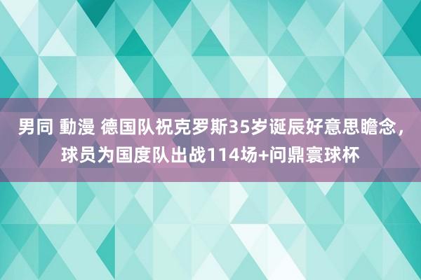 男同 動漫 德国队祝克罗斯35岁诞辰好意思瞻念，球员为国度队出战114场+问鼎寰球杯