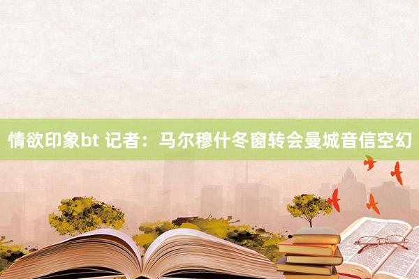 情欲印象bt 记者：马尔穆什冬窗转会曼城音信空幻