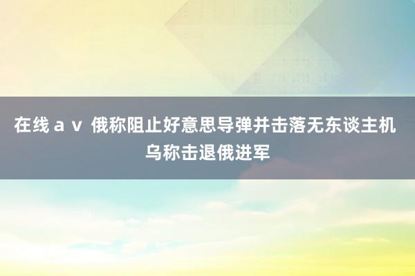 在线ａｖ 俄称阻止好意思导弹并击落无东谈主机 乌称击退俄进军