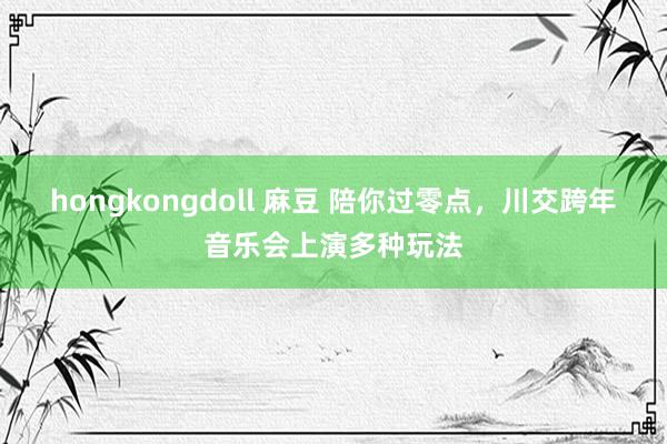 hongkongdoll 麻豆 陪你过零点，川交跨年音乐会上演多种玩法