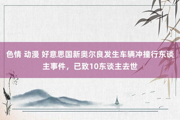 色情 动漫 好意思国新奥尔良发生车辆冲撞行东谈主事件，已致10东谈主去世