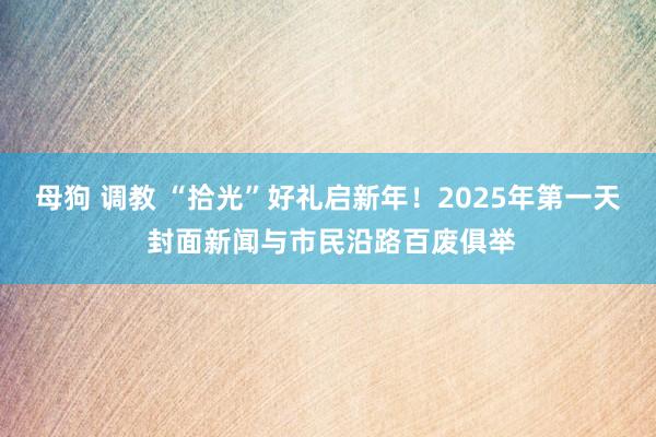 母狗 调教 “拾光”好礼启新年！2025年第一天 封面新闻与市民沿路百废俱举