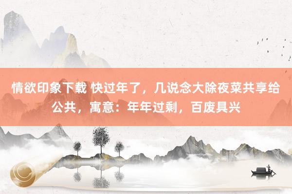 情欲印象下载 快过年了，几说念大除夜菜共享给公共，寓意：年年过剩，百废具兴