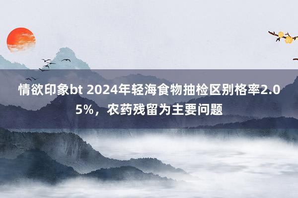 情欲印象bt 2024年轻海食物抽检区别格率2.05%，农药残留为主要问题