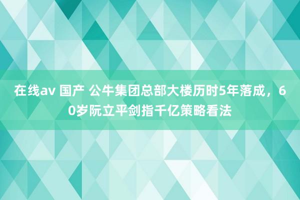 在线av 国产 公牛集团总部大楼历时5年落成，60岁阮立平剑指千亿策略看法