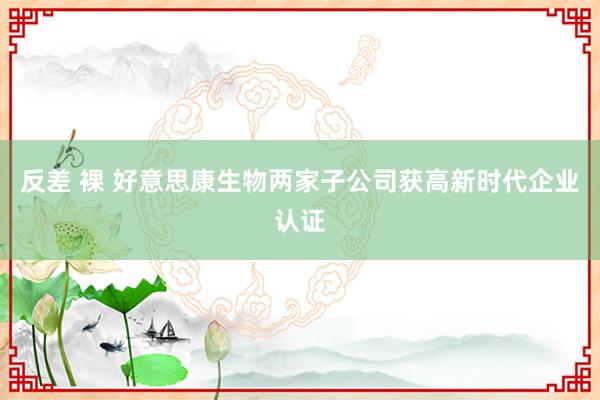 反差 裸 好意思康生物两家子公司获高新时代企业认证