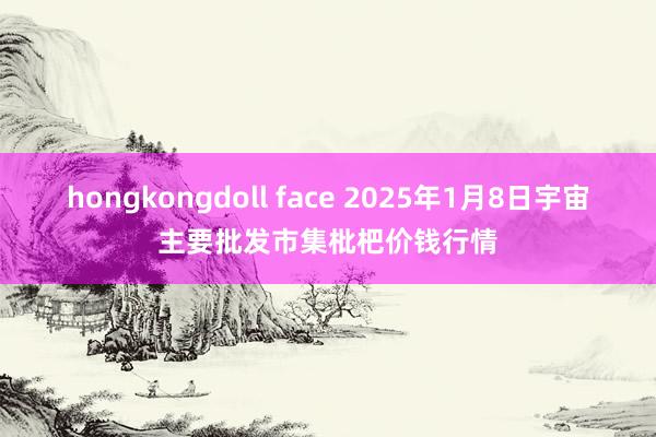 hongkongdoll face 2025年1月8日宇宙主要批发市集枇杷价钱行情